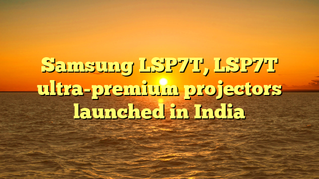 Samsung LSP7T, LSP7T ultra-premium projectors launched in India 
